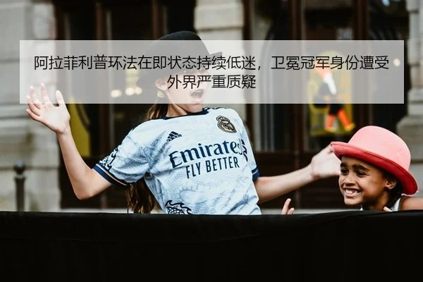 阿拉菲利普环法在即状态持续低迷，卫冕冠军身份遭受外界严重质疑