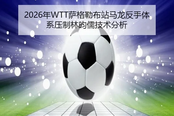 2026年WTT萨格勒布站马龙反手体系压制林昀儒技术分析