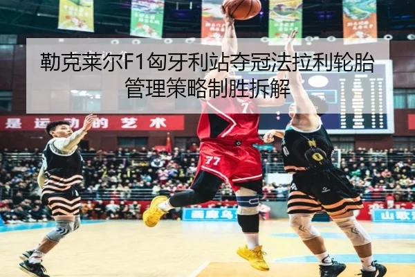 勒克莱尔F1匈牙利站夺冠法拉利轮胎管理策略制胜拆解