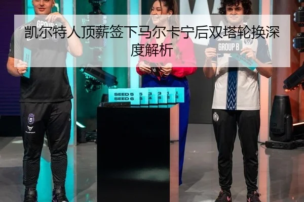凯尔特人顶薪签下马尔卡宁后双塔轮换深度解析