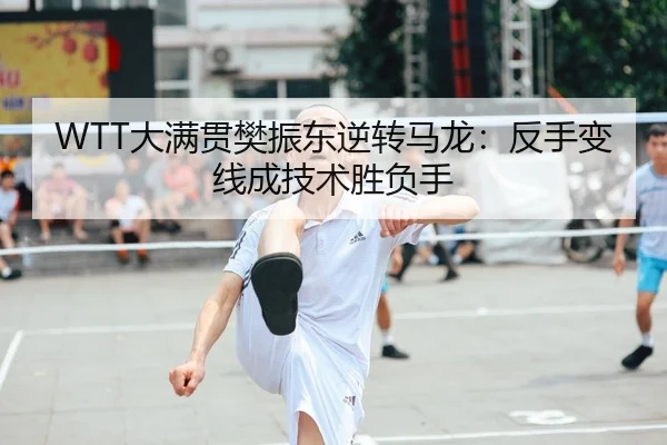 WTT大满贯樊振东逆转马龙：反手变线成技术胜负手